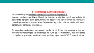 3 - Inventários e Ativos Biológicos
Inclui detidos para venda no decurso da actividade empresarial.
Integra, também, os Ativos biológicos (animais e plantas vivos), no âmbito da
actividade agrícola, quer consumíveis no decurso do ciclo normal da actividade,
quer de produção ou regeneração. Os produtos agrícolas colhidos são incluídos nas
apropriadas contas de Inventários.
As quantias escrituradas nas contas desta classe terão em atenção o que em
matéria de mensuração se estabelece na NCRF 18 — Inventários, pelo que serão
corrigidas de quaisquer ajustamentos a que haja lugar, e na NCRF 17 — Agricultura.
 