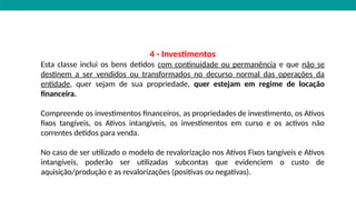 4 - Investimentos
Esta classe inclui os bens detidos com continuidade ou permanência e que não se
destinem a ser vendidos ou transformados no decurso normal das operações da
entidade, quer sejam de sua propriedade, quer estejam em regime de locação
financeira.
Compreende os investimentos financeiros, as propriedades de investimento, os Ativos
fixos tangíveis, os Ativos intangíveis, os investimentos em curso e os activos não
correntes detidos para venda.
No caso de ser utilizado o modelo de revalorização nos Ativos Fixos tangíveis e Ativos
intangíveis, poderão ser utilizadas subcontas que evidenciem o custo de
aquisição/produção e as revalorizações (positivas ou negativas).
 