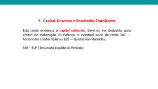 5 - Capital, Reservas e Resultados Transitados
Esta conta evidencia o capital subscrito, devendo ser deduzido, para
efeitos de elaboração do Balanço, o eventual saldo da conta 261 —
Accionistas c/subscrição ou 262 — Quotas não liberadas.
818 – RLP ( Resultado Liquido do Período)
 
