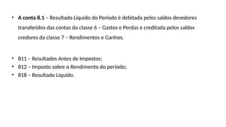 • A conta 8.1 – Resultado Líquido do Período é debitada pelos saldos devedores
transferidos das contas da classe 6 – Gastos e Perdas e creditada pelos saldos
credores da classe 7 – Rendimentos e Ganhos.
• 811 – Resultados Antes de Impostos;
• 812 – Imposto sobre o Rendimento do período;
• 818 – Resultado Líquido.
 