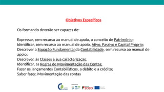Objetivos Específicos
Os formando deverão ser capazes de:
Expressar, sem recurso ao manual de apoio, o conceito de Património;
Identificar, sem recurso ao manual de apoio, Ativo, Passivo e Capital Próprio;
Descrever a Equação Fundamental da Contabilidade, sem recurso ao manual de
apoio;
Descrever, as Classes e sua caracterização;
Identificar, as Regras de Movimentação das Contas;
Fazer os lançamentos Contabilísticos, a débito e a crédito;
Saber fazer, Movimentação das contas
 