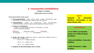2 - Lançamentos Contabilísticos
– Debitar e Creditar
– Operações com as contas
Conta:
Conjunto de elementos
idênticos, mensurados a um
determinado valor.
Características:
- A um débito corresponde
sempre um crédito de igual
montante;
- Soma dos Débitos = Soma dos
Créditos;
- Saldo Devedores = Saldo
Credores
 