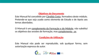 Objetivos do Documento
Este Manual foi concebido por Cândida Costa, formadora deste módulo.
Pretende-se que seja usado como elemento de Estudo e de Apoio aos
temas abordados.
O Manual é um complemento da Formação e do Módulo, não substitui
os objetivos das sessões de formação, mas complementa - as.
Condições de Utilização
Este Manual não pode ser reproduzido, sob qualquer forma, sem
autorização expressa do autor.
 