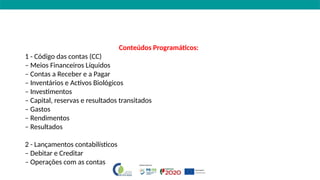 Conteúdos Programáticos:
1 - Código das contas (CC)
– Meios Financeiros Líquidos
– Contas a Receber e a Pagar
– Inventários e Activos Biológicos
– Investimentos
– Capital, reservas e resultados transitados
– Gastos
– Rendimentos
– Resultados
2 - Lançamentos contabilísticos
– Debitar e Creditar
– Operações com as contas
 