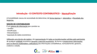 Introdução - O CONTEXTO CONTABILISTICO – Normalização
A Contabilidade nasceu da necessidade de determinar, de forma rigorosa e sistemática, o Resultado dos
Negócios.
NOÇÃO DE CONTABILIDADE
É um sistema de informação que consiste na:
- recolha;
-classificação;
-interpretação e
-exposição de dados económicos
Utilizando uma técnica de registo e de representação de todas as transformações sofridas pelo património
de qualquer entidade económica durante o exercício económico, de forma a proporcionar informações
para os diversos stakeholders /utilizadores das informações contabilísticas, nomeadamente: gestores,
credores e estado.
 