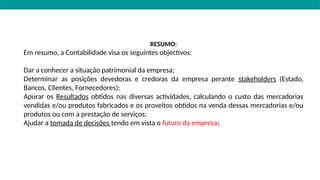 RESUMO:
Em resumo, a Contabilidade visa os seguintes objectivos:
Dar a conhecer a situação patrimonial da empresa;
Determinar as posições devedoras e credoras da empresa perante stakeholders (Estado,
Bancos, Clientes, Fornecedores);
Apurar os Resultados obtidos nas diversas actividades, calculando o custo das mercadorias
vendidas e/ou produtos fabricados e os proveitos obtidos na venda dessas mercadorias e/ou
produtos ou com a prestação de serviços;
Ajudar a tomada de decisões tendo em vista o futuro da empresa;
 