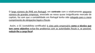 O largo número de PME em Portugal, em contraste com o relativamente pequeno
número de grandes empresas, associado ao nosso quase insignificante mercado de
capitais, faz com que a contabilidade em Portugal tenha sido relegada para o mero
cumprimento de obrigações legais e fiscais.
Assim, o CC (contabilista certificado) é visto pelo empresário como o técnico que
tem como objectivo evitar-lhe problemas com as autoridades fiscais e, se possível,
reduzir-lhe a carga fiscal.
 