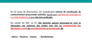 Os CC terão de desenvolver um considerável esforço de atualização de
conhecimentos procurando assimilar aquilo que não lhes foi ensinado na
sua vida académica e que não tem praticado.
No estudo do SNC, os CC não deverão apenas preocupar-se com as
alterações nos números das contas mas sim na compreensão das
alterações a nível do reconhecimento e mensuração de:
- Ativos - Passivos -Gastos - Rendimentos
 