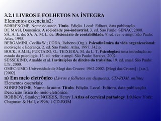3.2.1 LIVROS E FOLHETOS NA ÍNTEGRA Elementos essenciais2: SOBRENOME, Nome do autor.  Título . Edição. Local: Editora, data publicação. DE MASI, Domenico.  A sociedade pós-industrial.  3. ed. São Paulo: SENAC, 2000. SÁ, A. L. de; SÁ, A. M. L. de.  Dicionário de contabilidade.  9. ed. rev. e ampl. São Paulo: Atlas, 1995. BERGAMINI, Cecília W.; CODA, Roberto (Org.).  Psicodinâmica da vida organizacional: motivação e liderança. 2. ed. São Paulo: Atlas, 1997. 342 p. BOCK, A.M.B.; FURTADO, O.; TEIXEIRA, M. da L. T.  Psicologias:  uma introdução ao estudo da psicologia. 13. ed. refor. e ampl. São Paulo: Saraiva, 2002. SÜSSEKIND, Arnaldo et al.  Instituições de direito do trabalho.  19. ed. atual. São Paulo: LTr, 2000. OMEC-UMC: Universidade de Mogi das Cruzes: 1962-2002. [Mogi das Cruzes] : [s.n.], [2002]. a) Em meio eletrônico  (Livros e folhetos em disquetes, CD-ROM, online) Elementos essenciais: SOBRENOME, Nome do autor.  Título . Edição. Local: Editora, data publicação. Descrição física do meio eletrônico. ROBBOY, Stanley; NORRIS, Henry J.  Atlas of cervical pathology 1.0.  New York: Chapman & Hall, c1996. 1 CD-ROM. 