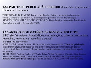 3.2.4 PARTES DE PUBLICAÇÃO PERIÓDICA  (revista, boletim,etc.) Elementos essenciais: TÍTULO DA PUBLICAÇÃO. Local de publicação: Editora, numeração do ano e/ou volume, numeração do fascículo, informações de períodos e datas de publicação. REVISTA BRASILEIRA DE ODONTOLOGIA. Rio de Janeiro: Associação Brasileira de Odontologia, v. 60, n. 2, mar./abr. 2003 . 3.2.5 ARTIGO E/OU MATÉRIA DE REVISTA, BOLETIM,  ETC.  (Inclui artigos de  periódicos, comunicações, editorial, entrevistas, recensões, reportagens, resenhas e outros) Elementos essenciais: SOBRENOME, Nome do autor. Título da parte, artigo ou matéria.  Título da publicação , local de publicação, numeração do ano e/ou volume, fascículo ou número, paginação inicial e final, data ou intervalo de publicação e particularidades que identificam a parte (se houver). RODRIGUES, Andréia Fialho; VITRAL, Robert Willer Farinazzo; Quintão, Cátia Cardoso Abdo. Preparo ortodôntico nas más oclusões classe II associado à cirurgia ortognática . Revista Brasileira de Odontologia , Rio de Janeiro, v. 60, n. 2, p.87-90, mar./abr. 2003. 