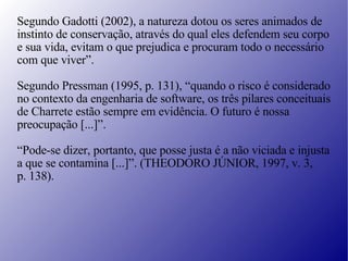 Segundo Gadotti (2002), a natureza dotou os seres animados de  instinto de conservação, através do qual eles defendem seu corpo e sua vida, evitam o que prejudica e procuram todo o necessário  com que viver”. Segundo Pressman (1995, p. 131), “quando o risco é considerado  no contexto da engenharia de software, os três pilares conceituais  de Charrete estão sempre em evidência. O futuro é nossa  preocupação [...]”. “ Pode-se dizer, portanto, que posse justa é a não viciada e injusta  a que se contamina [...]”. (THEODORO JÚNIOR, 1997, v. 3,  p. 138). 