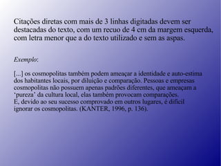 Citações diretas com mais de 3 linhas digitadas devem ser destacadas do texto, com um recuo de 4 cm da margem esquerda, com letra menor que a do texto utilizado e sem as aspas. Exemplo : [...] os cosmopolitas também podem ameaçar a identidade e auto-estima  dos habitantes locais, por diluição e comparação. Pessoas e empresas  cosmopolitas não possuem apenas padrões diferentes, que ameaçam a ‘ pureza’ da cultura local, elas também provocam comparações.  E, devido ao seu sucesso comprovado em outros lugares, é difícil  ignorar os cosmopolitas. (KANTER, 1996, p. 136). 