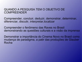 QUANDO A PESQUISA TEM O OBJETIVO DE  COMPREENDER Compreender, concluir, deduzir, demonstrar, determinar, diferenciar, discutir, interpretar,localizar Compreender o fenômeno das Raves no Brasil demonstrando as questões culturais e a visão da imprensa Demonstrar a importância do Cinema Novo no Brasil como mudança de paradigma, a patir das produções de Glauber Rocha 