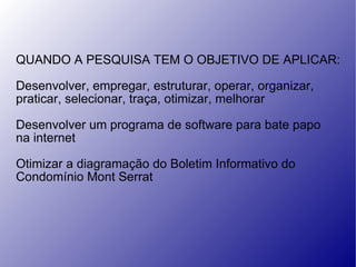 QUANDO A PESQUISA TEM O OBJETIVO DE APLICAR: Desenvolver, empregar, estruturar, operar, organizar,  praticar, selecionar, traça, otimizar, melhorar Desenvolver um programa de software para bate papo  na internet Otimizar a diagramação do Boletim Informativo do  Condomínio Mont Serrat 