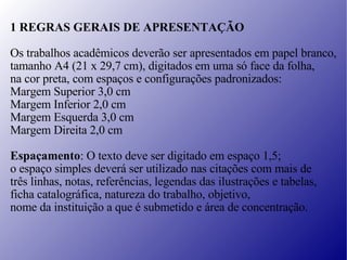 1 REGRAS GERAIS DE APRESENTAÇÃO Os trabalhos acadêmicos deverão ser apresentados em papel branco, tamanho A4 (21 x 29,7 cm), digitados em uma só face da folha,  na cor preta, com espaços e configurações padronizados: Margem Superior 3,0 cm Margem Inferior 2,0 cm Margem Esquerda 3,0 cm Margem Direita 2,0 cm Espaçamento : O texto deve ser digitado em espaço 1,5;  o espaço simples deverá ser utilizado  nas citações com mais de  três linhas, notas, referências, legendas das ilustrações e tabelas, ficha catalográfica, natureza do trabalho, objetivo,  nome da instituição a que é submetido e área de concentração. 