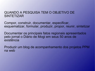 QUANDO A PESQUISA TEM O OBJETIVO DE SINTETIZAR Compor, construir, documentar, especificar, esquematizar, formular, produzir, propor, reunir, sintetizar Documentar os principais fatos regionais apresentados pelo jornal o Diário de Mogi em seus 50 anos de existência Produzir um blog de acompanhamento dos projetos PPM na web 