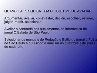 QUANDO A PESQUISA TEM O OBJETIVO DE AVALIAR: Argumentar, avaliar, constrastar, decidir, escolher, estimar,  julgar, medir, selecionar Avaliar o conteúdo dos suplementos de informática do jornal O Estado de São Paulo Selecionar os manuais de Redação e Estilo do jornal a Folha de São Paulo e dO Globo e analisar as diretrizes estilísticas de cada um. 