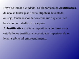 Deve-se tomar o cuidado, na elaboração da  Justificativa ,  de não se tentar justificar a  Hipótese  levantada,  ou seja, tentar responder ou concluir o que vai ser  buscado no trabalho de pesquisa.  A  Justificativa  exalta a importância do  tema  a ser  estudado, ou justifica a necessidade imperiosa de se  levar a efeito tal empreendimento. 