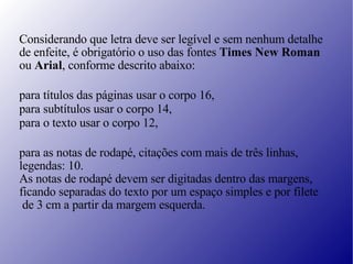 Considerando que letra deve ser legível e sem nenhum detalhe de enfeite, é obrigatório o uso das fontes  Times New Roman ou  Arial , conforme descrito abaixo:   para títulos das páginas usar o corpo 16, para subtítulos usar o corpo 14, para o texto usar o corpo 12,   para as notas de rodapé, citações com mais de três linhas,  legendas: 10. As notas de rodapé devem ser digitadas dentro das margens,  ficando separadas do texto por um espaço simples e por filete de 3 cm a partir da margem esquerda. 