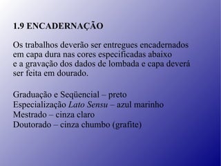 1.9 ENCADERNAÇÃO Os trabalhos deverão ser entregues encadernados  em capa dura nas cores especificadas abaixo e a gravação dos dados de lombada e capa deverá  ser feita em dourado.   Graduação e Seqüencial – preto   Especialização  Lato Sensu  – azul marinho   Mestrado – cinza claro   Doutorado – cinza chumbo (grafite) 
