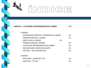 UNIDAD IV :  LA DECISIÓN: RESPONSABILIDAD DE CAMBIO 148     1ª SESIÓN DISTRIBUCIÓN TEMÁTICA Y HORARIA DE LA UNIDAD 149   PRESENTACIÓN DE LA UNIDAD 151 OBJETIVO DE LA UNIDAD 152 PRESENTACIÓN DEL TEMARIO 152 LA DECISIÓN REPONSABILIDAD DE CAMBIO 152 DIÁLOGOS SIMULTANEOS EN EQUIPO 153 LECTURA:  “UNA VIDA SIN PLAN” 155 2ª SESIÓN REFLEXIÓN:  ¿ QUIÉN SOY YO?  157 EJERCICIO:  “YO SOY” 159 ÍNDICE 10 