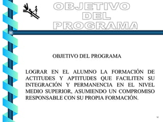 OBJETIVO DEL PROGRAMA LOGRAR EN EL ALUMNO LA FORMACIÓN DE ACTITUDES Y APTITUDES QUE FACILITEN SU INTEGRACIÓN Y PERMANENCIA EN EL NIVEL MEDIO SUPERIOR, ASUMIENDO UN COMPROMISO RESPONSABLE CON SU PROPIA FORMACIÓN. OBJETIVO DEL PROGRAMA 12 