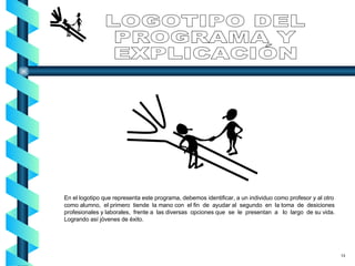 En el logotipo que representa este programa, debemos identificar, a un individuo como profesor y al otro como alumno,  el primero  tiende  la mano con  el fin  de  ayudar al  segundo  en  la toma  de  desiciones profesionales y laborales,  frente a  las diversas  opciones que  se  le  presentan  a  lo  largo  de su vida. Logrando así jóvenes de éxito. LOGOTIPO DEL PROGRAMA Y EXPLICACIÓN 13 