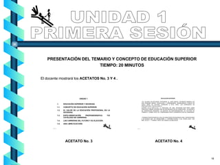 UNIDAD 1 PRIMERA SESIÓN PRESENTACIÓN DEL TEMARIO Y CONCEPTO DE EDUCACIÓN SUPERIOR TIEMPO: 20 MINUTOS El docente mostrará los  ACETATOS No. 3 Y 4 . ACETATO No. 3 ACETATO No. 4 18 