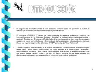 El programa se desarrolla durante el sexto semestre, corriendo como hilo conductor el análisis, la reflexión y la asertividad, en la conformación de un proyecto de vida. El programa “JOVENES VI” consta de cuatro unidades de relevante importancia, iniciando con información acerca de “La Educación Superior y Sociedad”, la cual aporta información local, estatal y nacional.  Continúa con “El joven en el Ámbito Laboral”, en donde se dota al alumno de elementos para realizar una buena entrevista laboral y la importancia de la capacitación y la actualización continua. Dando una importancia primordial al tema de  “ETICA” y el código de “Ética Profesional” “ Calidad, exigencia de la sociedad” es el nombre de la tercera unidad donde se analizan conceptos claves como: Calidad, éxito y productividad. Por último llegamos a la unidad cuatro “La decisión:  Responsabilidad de cambio”, en la cual se intenta fomentar en el alumno la responsabilidad en todas sus esferas: laboral, familiar, proyecto de vida, etc. Dando en cada una de éstas unidades, los elementos necesarios para enfrentarse al Sector productivo ó bien al área profesional. INTRODUCCIÓN 03 