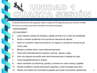 UNIDAD 1 CUARTA SESIÓN El docente dará lectura a las preguntas, dando un espacio de 30 segundos para que el alumno conteste. Da inicio con tus datos personales requeridos en la hoja de respuestas. CUESTIONARIO: ¿TE GUSTARÍA ?: Llevar registros exáctos de entradas y salidas de dinero en un libro de contabilidad Sumar o resolver problemas con la ayuda de máquinas de calcular. Hacer un inventario o lista de artículos en un negocio y controlar la mercancía que  entra y sale.  4.  Manejar y cambiar dinero, hacer balances bancarios. 5.  Tener todo ordenadamente en estanes, archivos, cajones y cajas. 6. Usar una máquina de escribir para hacer transcripciones o trabajos de copia. 7. Tomar taquigráficamente un dictado. 8. Hacer mandados con eficiencia, guardar y conservar en orden recibos y papeles Atender el teléfono, brindar información requerida o recibir mensajes para otros. Decidir como deben ser archivados lo papeles para poder encontrarlos rápidamente  30 