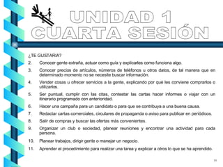 UNIDAD 1 CUARTA SESIÓN ¿TE GUSTARIA? Conocer gente extraña, actuar como guía y explicarles como funciona algo. Conocer precios de artículos, números de teléfonos u otros datos, de tal manera que en determinado momento no se necesite buscar información. Vender cosas u ofrecer servicios a la gente, explicando por qué les conviene comprarlos o utilizarlos. Ser puntual, cumplir con las citas, contestar las cartas hacer informes o viajar con un itinerario programado con anterioridad. Hacer una campaña para un candidato o para que se contribuya a una buena causa. Redactar cartas comerciales, circulares de propaganda o aviso para publicar en periódicos. Salir de compras y buscar las ofertas más convenientes. Organizar un club o sociedad, planear reuniones y encontrar una actividad para cada persona. Planear trabajos, dirigir gente o manejar un negocio. Aprender el procedimiento para realizar una tarea y explicar a otros lo que se ha aprendido. 31 