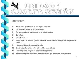 ¿TE GUSTARÍA?: Actuar como guardavidas en una playa o balneario. Ser parte del consejo en un campamento. Ser acomodador de teatro o guía en un edificio público. Ser policía. Ser enfermero. Hacer ropa a la medida, probar, reformar, coser tratando siempre de complacer al cliente. Hacer y exhibir sombreros para la venta. Exhibir o desfilar con modelos ante posibles compradores. Hacer limpieza o arreglos de ropa para otras personas. Tener a tu cargo un guardaropa, seleccionando la que deben usar otras personas. UNIDAD 1 CUARTA SESIÓN 43 