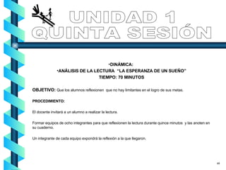 UNIDAD 1 QUINTA SESIÓN DINÁMICA:   ANÁLISIS DE LA LECTURA  “LA ESPERANZA DE UN SUEÑO” TIEMPO: 70 MINUTOS OBJETIVO:  Que los alumnos reflexionen  que no hay limitantes en el logro de sus metas. PROCEDIMIENTO: El docente invitará a un alumno a realizar la lectura. Formar equipos de ocho integrantes para que reflexionen la lectura durante quince minutos  y las anoten en su cuaderno. Un integrante de cada equipo expondrá la reflexión a la que llegaron.  48 