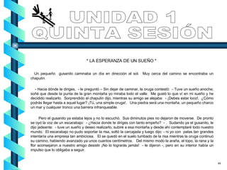 * LA ESPERANZA DE UN SUEÑO *  Un pequeño  gusanito caminaba un día en dirección al sol.  Muy cerca del camino se encontraba un chapulín. - Hacia dónde te diriges,  - le preguntó – Sin dejar de caminar, la oruga contestó:  - Tuve un sueño anoche; soñé que desde la punta de la gran montaña yo miraba todo el valle.  Me gustó lo que ví en mi sueño y he decidido realizarlo.  Sorprendido el chapulín dijo, mientras su amigo se alejaba:  - ¡Debes estar loco!,  ¿Cómo podrás llegar hasta a aquel lugar? ¡Tú, una simple oruga!.  Una piedra será una montaña, un pequeño charco un mar y cualquier tronco una barrera infranqueable. Pero el gusanito ya estaba lejos y no lo escuchó.  Sus diminutos pies no dejaron de moverse.  De pronto se oyó la voz de un escarabajo:  - ¿Hacia donde te diriges con tanto empeño?  - .  Sudando ya el gusanito, le dijo jadeante:  - tuve un sueño y deseo realizarlo, subiré a esa montaña y desde ahí contemplaré todo nuestro mundo.  El escarabajo no pudo soportar la risa, soltó la carcajada y luego dijo: - ni yo con  patas tan grandes intentaría una empresa tan ambiciosa.  El se quedó en el suelo tumbado de la risa mientras la oruga continuó su camino, habiendo avanzado ya unos cuantos centímetros.  Del mismo modo la araña, el topo, la rana y la flor aconsejaron a nuestro amigo desistir ¡No lo lograrás jamás!  - le dijeron -, pero en su interior había un impulso que lo obligaba a seguir.  UNIDAD 1 QUINTA SESIÓN 49 