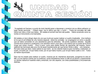 UNIDAD 1 QUINTA SESIÓN Ya agotado sin fuerzas y a punto de morir decidió parar a descansar y construir con su último esfuerzo un lugar donde pernoctar.  - Estaré mejor, fue lo último que dijo, y murió -.  Todos los animales del valle fueron por días a mirar sus restos.  Ahí estaba el animal mas loco del pueblo.  Había construido como su tumba un monumento a la insensatez. Ahí estaba un duro refugio digno de uno que murió por querer realizar un sueño irrealizable.  Una mañana en la que el sol brillaba de una manera especial , todos los animales  se congregaron en torno a aquello que se había convertido en una advertencia para los atrevidos.  De pronto quedaron atónitos.  Aquella concha dura comenzó a quebrarse y con asombro vieron unos ojos y una antena que no podía ser la de la oruga que creían muerta.  Poco a poco, como para darles tiempo de reponerse del impacto, fueron saliendo las hermosas alas arco iris de aquel impresionante ser que tenían frente a ellos:  una mariposa.  No hubo nada que decir, todos sabían lo que haría:  se iría volando hasta la gran montaña y realizarían un sueño, el sueño por  el que había vivido, por el que había muerto y por el que había vuelto a vivir.  Todos se habían equivocado. Dios nos ha creado para realizar un sueño, vivamos por él, intentemos alcanzarlo, pongamos la vida en ello y si nos damos cuenta que no podemos, quizá necesitemos hacer un alto en el camino y experimentar un cambio radical en nuestras vidas y entonces, con otro aspecto, con otras posibilidades y circunstancias distintas. 50 