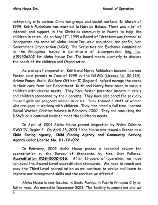 Aloha House Inc. Manual of Operation 
networking with various Christian groups and social workers. In March of 
1999, Keith Mikkelson was married to Narcisa Bolasa. There was a lot of 
interest and support in the Christian community in Puerto to help the 
children in crisis. So on May 11th, 1999 a Board of Directors was formed to 
incorporate the name of Aloha House Inc. as a non-stock, non-profit, Non 
Government Organization (NGO), The Securities and Exchange Commission 
in the Philippines issued a Certificate of Incorporation, Reg. No. 
A199906202 for Aloha House Inc. The board meets quarterly to discuss 
the needs of the children and Organization. 
8 
As a step of preparation, Keith and Narcy Mikkelson became licensed 
Foster care parents in June of 1999 by the DSWD (License No. 00-134). 
Arlene Panes, Social Welfare Officer II, Region 4, helped manage the cases 
in their care from her Department. Keith and Narcy have taken in various 
children with diverse needs. They have foster parented infants in crisis 
and children abandoned by their parents. They have also cared for sexually 
abused girls and pregnant women in crisis. They trained a staff of women 
who are good at working with children. They also hired a full time licensed 
Social Worker, Cristina Velasco in February 2000. They are consulting the 
DSWD on a continual basis to meet the children’s needs. 
In April of 2001 Aloha House passed inspection by Elvira Colarina 
SWO IV, Region 4. On April 23, 2001 Aloha House was issued a license as a 
Child Caring Agency, Child Placing Agency and Community Serving 
Agency under License No. 01-IV-022. 
In February, 2002 Aloha House passed a technical review for 
accreditation by the Bureau of Standards, by Mrs. Chat Pallarca. 
Accreditation #SB-2002-016. After 11-years of operation, we have 
achieved the Second Level accreditation standards. We hope to reach and 
pass the Third Level accreditation as we continue to evolve and learn to 
improve our management skills and the services we offered. 
Aloha House is now located in Santa Monica in Puerto Princesa City on 
Mitra road. We moved in December 2003. The facility is completed and we 
 