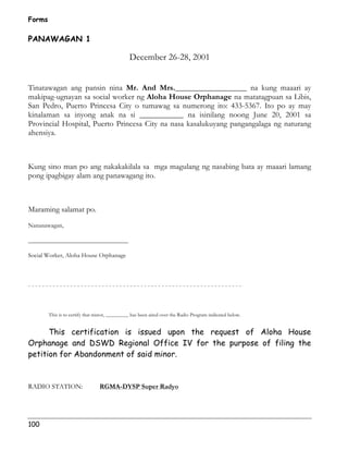 Forms 
PANAWAGAN 1 
100 
December 26-28, 2001 
Tinatawagan ang pansin nina Mr. And Mrs.__________________ na kung maaari ay 
makipag-ugnayan sa social worker ng Aloha House Orphanage na matatagpuan sa Libis, 
San Pedro, Puerto Princesa City o tumawag sa numerong ito: 433-5367. Ito po ay may 
kinalaman sa inyong anak na si ___________ na isinilang noong June 20, 2001 sa 
Provincial Hospital, Puerto Princesa City na nasa kasalukuyang pangangalaga ng naturang 
ahensiya. 
Kung sino man po ang nakakakilala sa mga magulang ng nasabing bata ay maaari lamang 
pong ipagbigay alam ang panawagang ito. 
Maraming salamat po. 
Nananawagan, 
________________________________ 
Social Worker, Aloha House Orphanage 
- - - - - - - - - - - - - - - - - - - - - - - - - - - - - - - - - - - - - - - - - - - - - - - - - - - - - - - - - - - - - 
This is to certify that minor, _________ has been aired over the Radio Program indicated below. 
This certification is issued upon the request of Aloha House 
Orphanage and DSWD Regional Office IV for the purpose of filing the 
petition for Abandonment of said minor. 
RADIO STATION: RGMA-DYSP Super Radyo 
 
