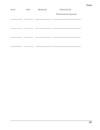 Forms 
101 
DATE TIME PROGRAM ANNOUNCER 
(Printed name  signature) 
____________ _________ _________________ ____________________________ 
____________ _________ _________________ ____________________________ 
____________ _________ _________________ ____________________________ 
____________ _________ _________________ ____________________________ 
 