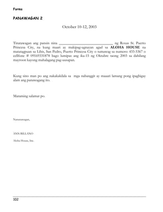 Forms 
PANAWAGAN 2 
102 
October 10-12, 2003 
Tinatawagan ang pansin nina _____________________________ ng Roxas St. Puerto 
Princesa City, na kung maari ay makipag-ugnayan agad sa ALOHA HOUSE na 
matatagpuan sa Libis, San Pedro, Puerto Princesa City o tumawag sa numero: 433-5367 o 
cellfone # 09169331878 bago lumipas ang ika-15 ng Oktubre taong 2003 sa dahilang 
mayroon kayong mahalagang pag-uusapan. 
Kung sino man po ang nakakakilala sa mga nabanggit ay maaari lamang pong ipagbigay 
alam ang panawagang ito. 
Maraming salamat po. 
Nananawagan, 
ANN BILLANO 
Aloha House, Inc. 
 
