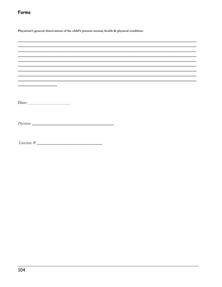 Forms 
Physician’s general observations of the child’s present mental, health  physical condition: 
__________________________________________________________________________________ 
__________________________________________________________________________________ 
__________________________________________________________________________________ 
__________________________________________________________________________________ 
__________________________________________________________________________________ 
__________________________________________________________________________________ 
__________________________________________________________________________________ 
__________________________________________________________________________________ 
__________________________________________________________________________________ 
__________________ 
Date: 
Physician ___________________________________ 
License # ______________________________ 
104 
 