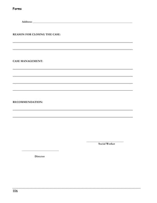 Forms 
106 
Address: _________________________________________________________________________________________________ 
REASON FOR CLOSING THE CASE: 
______________________________________________________________________________ 
______________________________________________________________________________ 
CASE MANAGEMENT: 
______________________________________________________________________________ 
______________________________________________________________________________ 
______________________________________________________________________________ 
______________________________________________________________________________ 
RECOMMENDATION: 
______________________________________________________________________________ 
______________________________________________________________________________ 
____________________________________ 
Social Worker 
____________________________________ 
Director 
 