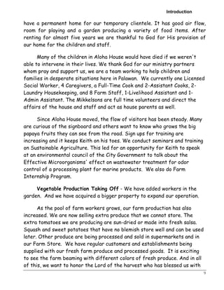 Introduction 
have a permanent home for our temporary clientele. It has good air flow, 
room for playing and a garden producing a variety of food items. After 
renting for almost five years we are thankful to God for His provision of 
our home for the children and staff. 
9 
Many of the children in Aloha House would have died if we weren't 
able to intervene in their lives. We thank God for our ministry partners 
whom pray and support us, we are a team working to help children and 
families in desperate situations here in Palawan. We currently one Licensed 
Social Worker, 4 Caregivers, a Full-Time Cook and 2-Assistant Cooks, 2- 
Laundry Housekeeping, and 8 Farm Staff, 1-Livelihood Assistant and 1- 
Admin Assistant. The Mikkelsons are full time volunteers and direct the 
affairs of the house and staff and act as house parents as well. 
Since Aloha House moved, the flow of visitors has been steady. Many 
are curious of the signboard and others want to know who grows the big 
papaya fruits they can see from the road. Sign ups for training are 
increasing and it keeps Keith on his toes. We conduct seminars and training 
on Sustainable Agriculture. This led for an opportunity for Keith to speak 
at an environmental council of the City Government to talk about the 
Effective Microorganisms' effect on wastewater treatment for odor 
control of a processing plant for marine products. We also do Farm 
Internship Program. 
Vegetable Production Taking Off - We have added workers in the 
garden. And we have acquired a bigger property to expand our operation. 
As the pool of farm workers grows, our farm production has also 
increased. We are now selling extra produce that we cannot store. The 
extra tomatoes we are producing are sun-dried or made into fresh salsa. 
Squash and sweet potatoes that have no blemish store well and can be used 
later. Other produce are being processed and sold in supermarkets and in 
our Farm Store. We have regular customers and establishments being 
supplied with our fresh farm produce and processed goods. It is exciting 
to see the farm beaming with different colors of fresh produce. And in all 
of this, we want to honor the Lord of the harvest who has blessed us with 
 