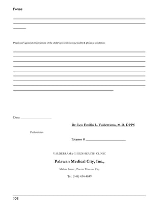 Forms 
______________________________________________________________ 
______________________________________________________________ 
______ 
Physician’s general observations of the child’s present mental, health  physical condition: 
______________________________________________________________ 
______________________________________________________________ 
______________________________________________________________ 
______________________________________________________________ 
______________________________________________________________ 
______________________________________________________________ 
______________________________________________________________ 
______________________________________________________________ 
_______________________________________________ 
Date: 
108 
Dr. Leo Emilio L. Valderrama, M.D. DPPS 
Pediatrician 
License # _________________________ 
VALDERRAMA CHILD HEALTH CLINIC 
Palawan Medical City, Inc., 
Malvar Street., Puerto Princesa City 
Tel. (048) 434-4849 
 