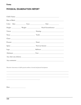 Forms 
PHYSICAL EXAMINATION REPORT 
Child’s Name: 
Date of Birth: 
Color: Skin: Eyes: Hair: 
Height: Weight: Head Circumference: 
Vision: Hearing: 
Nose: Teeth: 
Chest: 
Posture: Heart: 
Spine: Nervous System: 
Legs: Reflexes: 
Abdomen: Feet: 
Any other (any defects) 
Any comments: 
Physician’s observations of child’s general condition of mental and physical development: 
Date: 
110 
 