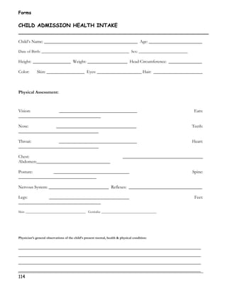 Forms 
CHILD ADMISSION HEALTH INTAKE 
Child’s Name: __________________________________________ Age: ________________________ 
Date of Birth: ___________________________________________ Sex: ________________________ 
Height: _________________ Weight: __________________ Head Circumference: _______________ 
Color: Skin: _________________ Eyes: ____________________ Hair: ______________________ 
Physical Assessment: 
Vision: ___________________________________ Ears: 
_____________________________________ 
Nose: ____________________________________ Teeth: 
____________________________________ 
Throat: ___________________________________ Heart: 
____________________________________ 
Chest: ____________________________________ 
Abdomen:_________________________________ 
Posture: __________________________________ Spine: 
___________________________________ 
Nervous System: ___________________________ Reflexes: _________________________________ 
Legs: ____________________________________ Feet: 
_____________________________________ 
Skin: ____________________________________ Genitalia: _________________________________ 
Physician’s general observations of the child’s present mental, health  physical condition: 
__________________________________________________________________________________ 
__________________________________________________________________________________ 
__________________________________________________________________________________ 
__________________________________________________________________________________ 
114 
 