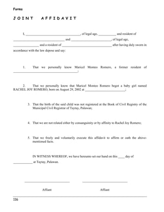 Forms 
J O I N T A F F I D A V I T 
116 
I, __________________________________, of legal age, ___________ and resident of 
________________________________ and _________________________, of legal age, 
________________ and a resident of _______________________________ after having duly sworn in 
accordance with the law depose and say: 
1. That we personally know Maricel Monteo Romero, a former resident of 
________________________________________; 
2. That we personally know that Maricel Monteo Romero begot a baby girl named 
RACHEL JOY ROMERO, born on August 29, 2002 at _________________________; 
3. That the birth of the said child was not registered at the Book of Civil Registry of the 
Municipal Civil Registrar of Taytay, Palawan; 
4. That we are not related either by consanguinity or by affinity to Rachel Joy Romero; 
5. That we freely and voluntarily execute this affidavit to affirm or oath the above-mentioned 
facts. 
IN WITNESS WHEREOF, we have hereunto set our hand on this ____ day of 
____________ at Taytay, Palawan. 
____________________________ ____________________________ 
Affiant Affiant 
 