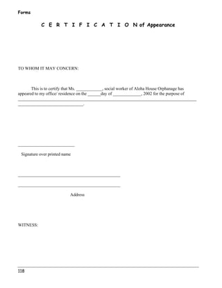 Forms 
118 
C E R T I F I C A T I O N of Appearance 
TO WHOM IT MAY CONCERN: 
This is to certify that Ms. ____________, social worker of Aloha House Orphanage has 
appeared to my office/ residence on the ______day of _____________, 2002 for the purpose of 
__________________________________________________________________________________ 
______________________________. 
__________________________ 
Signature over printed name 
_______________________________________________ 
_______________________________________________ 
Address 
WITNESS: 
 