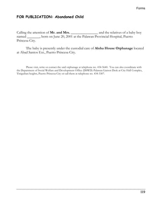 Forms 
119 
FOR PUBLICATION: Abandoned Child 
Calling the attention of Mr. and Mrs. _______________ and the relatives of a baby boy 
named _______, born on June 20, 2001 at the Palawan Provincial Hospital, Puerto 
Princesa City. 
The baby is presently under the custodial care of Aloha House Orphanage located 
at Abad Santos Ext., Puerto Princesa City. 
Please visit, write or contact the said orphanage at telephone no. 434-5640. You can also coordinate with 
the Department of Social Welfare and Development Office (DSWD)-Palawan Liaison Desk at City Hall Complex, 
Tiniguiban heights, Puerto Princesa City or call them at telephone no. 434-3307. 
 