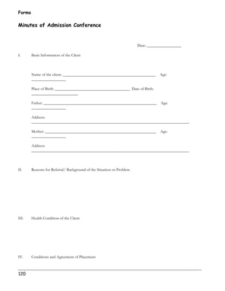 Forms 
Minutes of Admission Conference 
120 
Date: _________________ 
I. Basic Information of the Client 
Name of the client: ______________________________________________ Age: 
_________________ 
Place of Birth: _____________________________________ Date of Birth: 
_______________________ 
Father: ________________________________________________________ Age: 
_________________ 
Address: 
______________________________________________________________________________ 
Mother: _______________________________________________________ Age: 
_________________ 
Address: 
______________________________________________________________________________ 
II. Reasons for Referral/ Background of the Situation or Problem 
III. Health Condition of the Client 
IV. Conditions and Agreement of Placement 
 