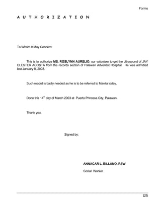 Forms 
125 
A U T H O R I Z A T I O N 
To Whom It May Concern: 
This is to authorize MS. ROSLYNN AURELIO, our volunteer to get the ultrasound of JAY 
CLESTER ACOSTA from the records section of Palawan Adventist Hospital. He was admitted 
last January 8, 2003. 
Such record is badly needed as he is to be referred to Manila today. 
Done this 14th day of March 2003 at Puerto Princesa City, Palawan. 
Thank you. 
Signed by: 
ANNACAR L. BILLANO, RSW 
Social Worker 
 